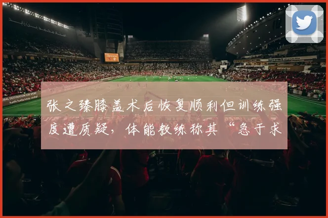 张之臻膝盖术后恢复顺利但训练强度遭质疑，体能教练称其“急于求成”恐适得其反