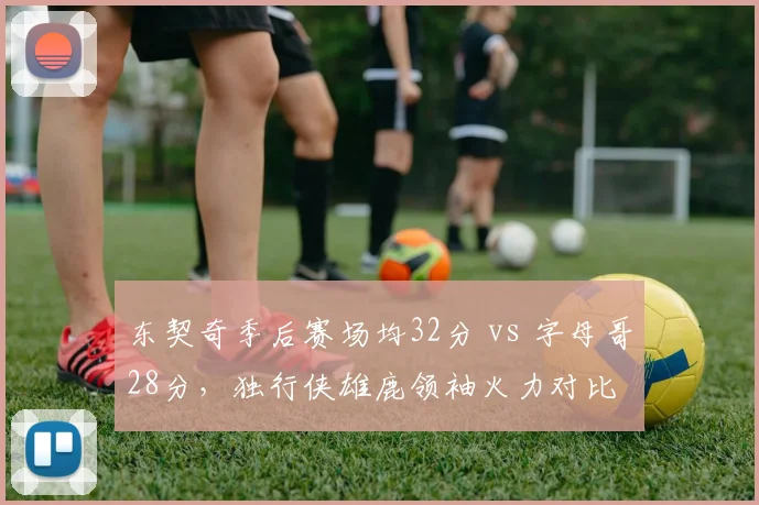 东契奇季后赛场均32分 vs 字母哥28分，独行侠雄鹿领袖火力对比